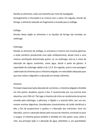 Recebe os alimentos, reduz seu tamanho por meio da mastigação
(esmagamento e trituração) e os mistura com a saliva. Em seguida, através da
faringe, o alimento reduzido em fragmentos é enviado para o esôfago.
Esôfago
Através desse órgão os alimentos e os líquidos da faringe são enviados ao
estômago
Estômago
Recebe os alimentos do esôfago, os armazena e mistura com enzimas gástricas
e ácido clorídrico (produzindo uma ação antibacteriana), dando início a uma
mistura semilíquida denominada quimo. Já, no estômago, tem-se o início da
absorção de alguns nutrientes, como água, álcool e parte da glicose. A
capacidade do estômago adulto é de 1,5 ℓ. Em seguida, ocorre uma passagem
cadenciada do alimento para o intestino delgado, em velocidade adequada para
que este realize a digestão e a absorção em tempo suficiente.
Intestino
Principal responsável pela absorção de nutrientes, o intestino delgado é dividido
em três partes: duodeno, jejuno e íleo. É caracterizado por sua enorme área
absortiva, com 250 m2. Tão logo o intestino dá início ao recebimento do quimo
enviado pelo estômago, o pâncreas, o fígado e a vesícula biliar, por sua vez,
enviam enzimas digestivas, bicarbonatos (neutralizantes do ácido clorídrico) e
bile, a fim de proporcionar a quebra e a liberação dos nutrientes. Uma vez
liberados, ocorre a absorção destes pela mucosa do intestino, enviando-os para
o sangue. O intestino grosso também é dividido em três partes: ceco, cólon e
reto. Sua principal ação é a absorção de água, eletrólitos e, em quantidades
 