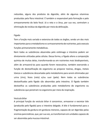 reduzidas, alguns dos produtos da digestão, além de algumas vitaminas
produzidas pela flora intestinal. É também o responsável pela formação e pelo
armazenamento do bolo fecal. Já o reto e o ânus, por sua vez, controlam a
eliminação do resíduo da digestão por meio da defecação.
Fígado
Tem a função mais variada e extensiva de todos os órgãos, sendo um dos mais
importantes para o metabolismo e o armazenamento de nutrientes, pois executa
funções primariamente metabólicas.
Nem todas as substâncias absorvidas pelo estômago e intestino podem ser
diretamente utilizadas pelas células. Dessa forma, o fígado altera a composição
química de muitas delas, transformando-as em nutrientes mais biodisponíveis,
além de armazená-las para quando forem necessárias, também exercendo a
função de destoxificação do organismo ao preparar toxinas, drogas, metais
tóxicos e substâncias descartadas pelo metabolismo para serem eliminadas por
urina (rins), fezes (reto) e/ou suor (pele). Nem todas as substâncias
destoxificadas pelo fígado são absorvidas pelo intestino. O fígado também
destoxifica as substâncias produzidas pelo metabolismo do organismo ou
substâncias que penetram no organismo por meio da respiração.
Vesícula biliar
A principal função da vesícula biliar é concentrar, armazenar e excretar bile
(produzida pelo fígado) para o intestino delgado. A bile é fundamental para a
fragmentação da gordura em gorduras menores, capazes de ser digeridas pelas
enzimas pancreáticas, que, por sua vez, as transformam em unidades capazes de
ser absorvidas pela mucosa intestinal.
 