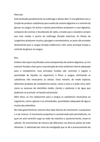 Pâncreas
Está localizado paralelamente ao estômago e abaixo dele. É uma glândula com a
função de produzir substâncias para auxílio do sistema digestivo e o controle da
glicose no sangue. Os ácinos e ductos pancreáticos produzem o suco digestivo,
composto de enzimas e bicarbonato de sódio, enviado para o duodeno sempre
que este recebe o quimo do estômago (função exócrina). As ilhotas de
Langerhans produzem insulina, glucagon e somatostatina, os quais são enviados
diretamente para o sangue (função endócrina) e têm como principal função o
controle da glicose no sangue.
Rins
Embora não sejam classificados como componentes do sistema digestivo, os rins
exercem funções vitais para a manutenção do meio ambiente interno adequado
para o metabolismo. Suas principais funções são: controlar e regular a
quantidade de líquidos no organismo; e filtrar o sangue, eliminando as
substâncias não necessárias às células. Estas incluem, de modo especial,
diferentes produtos do metabolismo celular, como a ureia e o ácido úrico, bem
como os excessos de eletrólitos (sódio, cloreto e potássio) e de água que
poderiam se acumular no líquido extracelular.
Além disso, os rins reabsorvem para o sangue as substâncias necessárias ao
organismo, como a glicose e os aminoácidos, quantidades adequadas de água e
muitos dos eletrólitos.
No trato gastrintestinal, ocorrem dois tipos básicos de movimento: o propulsivo
e o de mistura. O movimento propulsivo é caracterizado pelo peristaltismo, no
qual um anel contrátil surge ao redor do intestino e, posteriormente, move-se
adiante. Os movimentos de mistura são diferentes nas diversas partes do tubo
alimentar. É sobretudo por meio da mastigação que se dá o processamento do
 