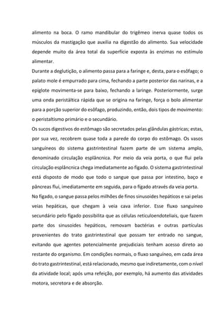 alimento na boca. O ramo mandibular do trigêmeo inerva quase todos os
músculos da mastigação que auxilia na digestão do alimento. Sua velocidade
depende muito da área total da superfície exposta às enzimas no estímulo
alimentar.
Durante a deglutição, o alimento passa para a faringe e, desta, para o esôfago; o
palato mole é empurrado para cima, fechando a parte posterior das narinas, e a
epiglote movimenta-se para baixo, fechando a laringe. Posteriormente, surge
uma onda peristáltica rápida que se origina na faringe, força o bolo alimentar
para a porção superior do esôfago, produzindo, então, dois tipos de movimento:
o peristaltismo primário e o secundário.
Os sucos digestivos do estômago são secretados pelas glândulas gástricas; estas,
por sua vez, recobrem quase toda a parede do corpo do estômago. Os vasos
sanguíneos do sistema gastrintestinal fazem parte de um sistema amplo,
denominado circulação esplâncnica. Por meio da veia porta, o que flui pela
circulação esplâncnica chega imediatamente ao fígado. O sistema gastrintestinal
está disposto de modo que todo o sangue que passa por intestino, baço e
pâncreas flui, imediatamente em seguida, para o fígado através da veia porta.
No fígado, o sangue passa pelos milhões de finos sinusoides hepáticos e sai pelas
veias hepáticas, que chegam à veia cava inferior. Esse fluxo sanguíneo
secundário pelo fígado possibilita que as células reticuloendoteliais, que fazem
parte dos sinusoides hepáticos, removam bactérias e outras partículas
provenientes do trato gastrintestinal que possam ter entrado no sangue,
evitando que agentes potencialmente prejudiciais tenham acesso direto ao
restante do organismo. Em condições normais, o fluxo sanguíneo, em cada área
do trato gastrintestinal, está relacionado, mesmo que indiretamente, com o nível
da atividade local; após uma refeição, por exemplo, há aumento das atividades
motora, secretora e de absorção.
 