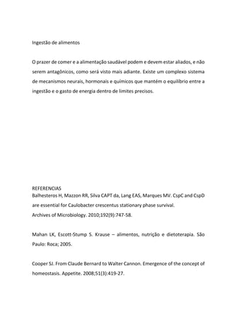 Ingestão de alimentos
O prazer de comer e a alimentação saudável podem e devem estar aliados, e não
serem antagônicos, como será visto mais adiante. Existe um complexo sistema
de mecanismos neurais, hormonais e químicos que mantém o equilíbrio entre a
ingestão e o gasto de energia dentro de limites precisos.
REFERENCIAS
Balhesteros H, Mazzon RR, Silva CAPT da, Lang EAS, Marques MV. CspC and CspD
are essential for Caulobacter crescentus stationary phase survival.
Archives of Microbiology. 2010;192(9):747-58.
Mahan LK, Escott-Stump S. Krause – alimentos, nutrição e dietoterapia. São
Paulo: Roca; 2005.
Cooper SJ. From Claude Bernard to Walter Cannon. Emergence of the concept of
homeostasis. Appetite. 2008;51(3):419-27.
 