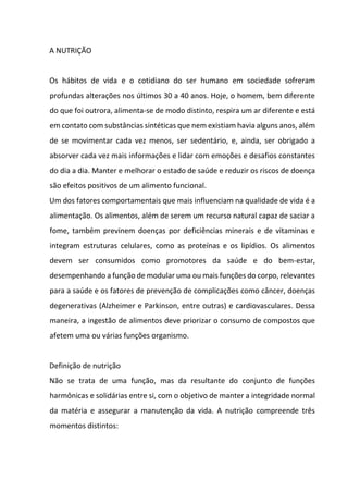A NUTRIÇÃO
Os hábitos de vida e o cotidiano do ser humano em sociedade sofreram
profundas alterações nos últimos 30 a 40 anos. Hoje, o homem, bem diferente
do que foi outrora, alimenta-se de modo distinto, respira um ar diferente e está
em contato com substâncias sintéticas que nem existiam havia alguns anos, além
de se movimentar cada vez menos, ser sedentário, e, ainda, ser obrigado a
absorver cada vez mais informações e lidar com emoções e desafios constantes
do dia a dia. Manter e melhorar o estado de saúde e reduzir os riscos de doença
são efeitos positivos de um alimento funcional.
Um dos fatores comportamentais que mais influenciam na qualidade de vida é a
alimentação. Os alimentos, além de serem um recurso natural capaz de saciar a
fome, também previnem doenças por deficiências minerais e de vitaminas e
integram estruturas celulares, como as proteínas e os lipídios. Os alimentos
devem ser consumidos como promotores da saúde e do bem-estar,
desempenhando a função de modular uma ou mais funções do corpo, relevantes
para a saúde e os fatores de prevenção de complicações como câncer, doenças
degenerativas (Alzheimer e Parkinson, entre outras) e cardiovasculares. Dessa
maneira, a ingestão de alimentos deve priorizar o consumo de compostos que
afetem uma ou várias funções organismo.
Definição de nutrição
Não se trata de uma função, mas da resultante do conjunto de funções
harmônicas e solidárias entre si, com o objetivo de manter a integridade normal
da matéria e assegurar a manutenção da vida. A nutrição compreende três
momentos distintos:
 