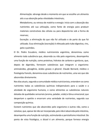 Alimentação: abrange desde o momento em que se escolhe um alimento
até a sua absorção pelas vilosidades intestinais;
Metabolismo, ou retroca de matéria e energia: inicia com a absorção dos
nutrientes até sua utilização, como fonte de energia para produzir
materiais construtivos das células ou para depositá-los sob a forma de
reservas;
Excreção: a eliminação do que não foi utilizado e de parte do que foi
utilizado. Essa eliminação (excreção) é efetuada pelo tubo digestivo, rins,
pele e pulmões.
O Dr. Pedro Escudero, médico nutricionista argentino, denominou como
alimento toda substância que, absorvida ou não pelo organismo, desempenha
uma função de nutrição, como proteínas, hidratos de carbono e gorduras, que,
depois de digeridos, fornecem substâncias que integram o organismo:
aminoácidos, glicogênio, ácidos graxos e glicerol. Claude Bernard, médico e
fisiologista francês, denomina essas substâncias de nutrientes, uma vez que são
absorvidas diretamente.
Nos dias atuais, segundo a comunidade médico nutricionista, entendem-se como
nutrientes todas as substâncias químicas indispensáveis para a saúde e a
atividade do organismo humano, e como alimentos as substâncias naturais
dotadas de qualidades sensoriais (aroma, paladar, visão) e tônus emocional, que
despertam o apetite e encerram uma variedade de nutrientes, segundo sua
composição química.
Existem nutrientes que são absorvidos pelo organismo e outros não, como a
celulose, que, apesar de não ser incorporada, pois não é absorvida pelo intestino,
desempenha uma função de nutrição, estimulando o peristaltismo intestinal. Do
ponto de vista fisiológico, o álcool é um alimento, porque fornece energia
 