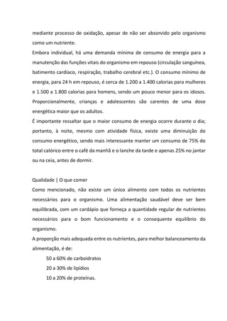 mediante processo de oxidação, apesar de não ser absorvido pelo organismo
como um nutriente.
Embora individual, há uma demanda mínima de consumo de energia para a
manutenção das funções vitais do organismo em repouso (circulação sanguínea,
batimento cardíaco, respiração, trabalho cerebral etc.). O consumo mínimo de
energia, para 24 h em repouso, é cerca de 1.200 a 1.400 calorias para mulheres
e 1.500 a 1.800 calorias para homens, sendo um pouco menor para os idosos.
Proporcionalmente, crianças e adolescentes são carentes de uma dose
energética maior que os adultos.
É importante ressaltar que o maior consumo de energia ocorre durante o dia;
portanto, à noite, mesmo com atividade física, existe uma diminuição do
consumo energético, sendo mais interessante manter um consumo de 75% do
total calórico entre o café da manhã e o lanche da tarde e apenas 25% no jantar
ou na ceia, antes de dormir.
Qualidade | O que comer
Como mencionado, não existe um único alimento com todos os nutrientes
necessários para o organismo. Uma alimentação saudável deve ser bem
equilibrada, com um cardápio que forneça a quantidade regular de nutrientes
necessários para o bom funcionamento e o consequente equilíbrio do
organismo.
A proporção mais adequada entre os nutrientes, para melhor balanceamento da
alimentação, é de:
50 a 60% de carboidratos
20 a 30% de lipídios
10 a 20% de proteínas.
 
