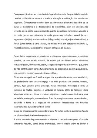 Essa proporção deve ser respeitada independentemente da quantidade total de
calorias, a fim de se alcançar a melhor absorção e utilização dos nutrientes
ingeridos. É importante escolher bem os alimentos e diversificá-los a fim de se
evitar a monotonia e o desequilíbrio de nutrientes, além de selecioná-los
levando-se em conta sua contribuição quanto à qualidade nutricional, visando a
ter pelo menos um alimento de cada grupo nas refeições [cereal (arroz),
leguminosa (feijão), proteína animal (bife grande), hortaliças (salada de alface) e
frutas (uma banana e uma laranja, ao menos; ricas em potássio e vitamina C,
respectivamente, são digestivas e fazem bem para os ossos)].
Outro fator importante é selecionar o alimento, aproximando-o, o máximo
possível, de seu estado natural, de modo que se devem evitar alimentos
industrializados, diminuindo, assim, a ingestão de produtos químicos, que, além
de não contribuírem para o funcionamento do organismo, podem prejudicá-lo,
por concorrerem com os nutrientes nas células.
É importante ingerir de 5 a 6 frutas por dia, aproximadamente, uma a cada 3 h,
de preferência com casca e bagaço – as mais práticas são: ameixa, banana,
cerejas, figo, goiaba, pera, pêssego, maçã, mexerica, morangos e uvas. A
ingestão de frutas, legumes e verduras in natura, além de fornecer mais
vitaminas, minerais, fibras e enzimas digestivas, também contribui para uma
saciedade prolongada, mantendo um fluxo de energia constante para o cérebro,
evitando a fome e a ingestão de alimentos inadequados em horários
inapropriados, evitando também tanto
o pico de energia quanto sua queda brusca. As frutas também auxiliam o fígado
na eliminação de toxinas do organismo.
A maior parte dos legumes e verduras absorve o sabor dos temperos. O uso de
temperos naturais, como ervas aromáticas, alho e cebola, além de deixar o
 
