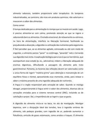 alimento saboroso, também proporciona valor terapêutico. Os temperos
industrializados, ao contrário, são ricos em produtos químicos, não valorizam e
mascaram o sabor dos alimentos.
Como comer
O tempo dedicado para a alimentação é o tempo que se investe em saúde. Logo,
é preciso alimentar-se com calma, prestando atenção ao que se ingere e
saboreando bem os alimentos. O estado emocional, de relaxamento ou estresse,
na hora da alimentação, interfere na liberação hormonal, facilitando ou
prejudicando a absorção, a digestão e a utilização dos nutrientes pelo organismo.
É fácil perceber que, ao se alimentar agitado, estressado ou até com medo de
engordar, o alimento parece “parar” no estômago, “pesando” nele e tornando
sua digestão mais lenta. A explicação biológica para isso é que os hormônios, que
acompanham esse estado (p. ex., adrenalina), inibem a liberação adequada de
enzimas digestivas, dificultando a passagem do alimento pelo trato
gastrintestinal. Portanto, os horários das refeições devem ser valorizados como
a única forma de ingerir “matéria-prima” para obtenção e manutenção de um
equilíbrio físico e mental, aproveitando esse momento, ainda, para relaxar e
obter o máximo proveito de uma ingestão adequada de nutrientes.
A língua é o órgão responsável pela sensação de sabor. Quando se mastiga
devagar, proporcionando à língua sentir o sabor dos alimentos, diversas são as
sensações enviadas para o sistema nervoso central (SNC), incluindo as de
satisfação e prazer. Daí, a importância de se ingerir o que se gosta.
A digestão do alimento inicia-se na boca, no ato da mastigação. Mastigar
depressa, sem a dissipação ideal das tensões, leva à ingestão errônea do
alimento, sob pedaços grandes, com ingestão de ar, podendo aumentar a
flatulência, emissão de gases estomacais, como arrotos e traques. O alimento
 