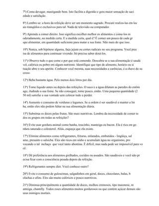 7ª) Coma devagar, mastigando bem. Isto facilita a digestão e gera maior sensação de saci
edade e satisfação.

8ª) Lembre-se: a hora da refeição deve ser um momento sagrado. Procure realiza-las em loc
ais tranqüilos e exclusivos para tal. Nada de televisão ou computador.

9ª) Aprenda a comer direito. Isso significa escolher melhor os alimentos e come-los m
oderadamente, na medida certa. E a medida certa, qual é? É comer um pouco de cada gr
upo alimentar, em quantidade suficiente para matar a sua fome. Não mais do que isso.

10ª) Nunca, sob hipótese alguma, faça jejum ou cortes radicais no seu programa. Você prec
isa de alimentos para continuar vivendo. Só precisa saber dosá-los.

11ª) Observe tudo o que come e por que está comendo. Descubra se a sua alimentação é saudá
vel, calórica ou pobre em algum nutriente. Identifique que tipo de alimento, horário ou si
tuação abre o seu apetite. Conhecer você mesma, suas necessidades e carências, é a chave do su
cesso.

12ª) Beba bastante água. Pelo menos dois litros por dia.

13ª) Tome líquido antes ou depois das refeições. O suco e a água dilatam as paredes do estôm
ago, iludindo a sua fome. Se não conseguir, tome pouco, então. Uma pequena quantidade (2
50 ml) satisfaz a sua vontade sem colocar tudo a perder.

14ª) Aumente o consumo de verduras e legumes. Se a ordem é ser saudável e manter a lin
ha, então eles não podem faltar na sua alimentação diária.

15ª) Substitua os doces pelas frutas. São mais nutritivas. Lembra da necessidade de comer to
dos os grupos em todas as refeições?

16ª) Evite usar gordura animal como banha, toucinho, manteiga ou bacon. Ela é rica em go
rdura saturada e colesterol. Aliás, esqueça que ela existe.

17ª) Elimine alimentos como refrigerantes, frituras, enlatados, embutidos - lingüiça, sal
ame, presunto e salsicha. Eles são ricos em sódio e acumulam água no organismo, pro
vocando o tal inchaço que você tanto abomina. É difícil, mas nada pode ser impossível para vo
cê.

18ª) Dê preferência aos alimentos grelhados, cozidos ou assados. São saudáveis e você não pr
ecisa ficar com a consciência pesada depois da refeição.

19ª) Refrigerantes sempre diet. Você conhece outro?

20ª) Evite o consumo de guloseimas, salgadinhos em geral, doces, chocolates, balas, b
olachas e afins. Eles são muito calóricos e pouco nutritivos.

21ª) Diminua principalmente a quantidade de doces, molhos cremosos, tipo maionese, m
anteiga, chantilly. Todos esses alimentos muitos gordurosos ou que contém açúcar demais são
seus inimigos mortais.
 