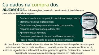 • Conhecer melhor a composição nutricional dos produtos;
• Identificar os seus ingredientes;
• Obter informação quanto à forma de conservação;
• Preparar o alimento adequadamente;
• Aprender novas receitas;
• Comparar produtos similares, de diferentes marcas;
• Fazer a melhor escolha de acordo com orçamento
disponível.
Cuidados na compra dos
alimentos
Estar atento às outras informações do rótulo do alimento é também um
procedimento indicado para:
A consulta aos rótulos de alimentos deve ser feita como rotina pelas pessoas para
selecionar alimentos mais saudáveis. Uma leitura atenta permite verificar se há,
entre os ingredientes, sal (sódio), açúcar, gorduras, glúten, fenilalanina, bem como a
quantidade de calorias e nutrientes presentes em cada porção.
 