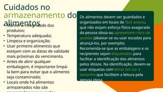 Cuidados no
armazenamento dos
alimentos
• Manter a integridade dos
produtos;
• Temperatura adequada;
• Limpeza e organização;
• Usar primeiro alimentos que
estejam com as datas de validade
mais próximas do vencimento.
• Antes de abrir qualquer
embalagem, é importante limpá-
la bem para evitar que o alimento
seja contaminado;
• Locais onde há alimentos
armazenados não são
Os alimentos devem ser guardados e
organizados em locais de fácil acesso,
que não exijam esforço físico exagerado
da pessoa idosa ou apresentem risco de
quedas (abaixar-se ou usar escadas para
alcançá-los, por exemplo).
Recomenda-se que as embalagens e os
recipientes sejam etiquetados para
facilitar a identificação dos alimentos
pelos idosos. Na identificação, devem-se
usar etiquetas com letras em cor e
tamanho que facilitem a leitura pela
pessoa idosa.
 