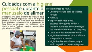 Cuidados com a higiene
pessoal e durante o
manuseio de alimentos
O responsável pelo preparo da refeição deve
adotar cuidados rigorosos tanto na higiene
pessoal quanto no manuseio dos alimentos
para prevenir contaminação e preservar as
características próprias dos alimentos. Isso
ajuda a evitar muitas doenças transmitidas
por alimentos (DTA).
Procedimentos de rotina
• Utilizar proteção para os cabelos
(touca);
• Avental;
• Sapatos fechados e não
escorregadios (pode ajudar a
prevenir acidentes e contaminação
dos alimentos durante seu preparo);
• Lavar as mãos frequentemente;
• Higienizar frequente os utensílios e
equipamentos usados;
• Higienizar bem os alimentos que
serão ingeridos crus ou refogados.
 