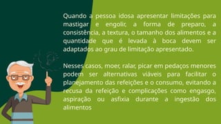 Quando a pessoa idosa apresentar limitações para
mastigar e engolir, a forma de preparo, a
consistência, a textura, o tamanho dos alimentos e a
quantidade que é levada à boca devem ser
adaptados ao grau de limitação apresentado.
Nesses casos, moer, ralar, picar em pedaços menores
podem ser alternativas viáveis para facilitar o
planejamento das refeições e o consumo, evitando a
recusa da refeição e complicações como engasgo,
aspiração ou asfixia durante a ingestão dos
alimentos
 