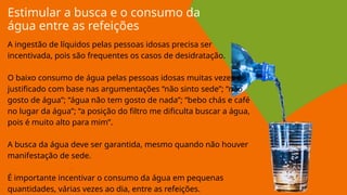 Estimular a busca e o consumo da
água entre as refeições
A ingestão de líquidos pelas pessoas idosas precisa ser
incentivada, pois são frequentes os casos de desidratação.
O baixo consumo de água pelas pessoas idosas muitas vezes é
justificado com base nas argumentações “não sinto sede”; “não
gosto de água”; “água não tem gosto de nada”; “bebo chás e café
no lugar da água”; “a posição do filtro me dificulta buscar a água,
pois é muito alto para mim”.
A busca da água deve ser garantida, mesmo quando não houver
manifestação de sede.
É importante incentivar o consumo da água em pequenas
quantidades, várias vezes ao dia, entre as refeições.
 