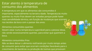 A temperatura em que os alimentos são consumidos é
importante, especialmente na terceira idade. Temperaturas muito
quentes ou muito frias devem ser evitadas porque pode haver
mais sensibilidade térmica, em função de mudanças que ocorrem
nos tecidos da boca com o passar dos anos.
Alimentos consumidos quentes
Devem estar numa temperatura suportável para a pessoa idosa,
não sendo excessivamente quentes, para evitar que queimem a
boca.
Alimentos consumidos frios
Não se deve deixar o alimento resfriando por muito tempo antes
de consumir para evitar que ocorram condições favoráveis para o
crescimento de bactérias ou produção de toxinas que provocam
Estar atento à temperatura de
consumo dos alimentos
 