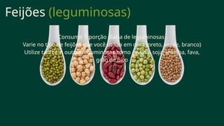 Feijões (leguminosas)
Consumir 1 porção diária de leguminosas.
Varie no tipo de feijões que você utiliza em casa (preto, verde, branco)
Utilize também outras leguminosas como ervilha, soja, lentilha, fava,
grão de bico
 