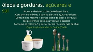 óleos e gorduras, açúcares e
sal Procurar diminuir o consumo desses itens.
Consumir no máximo 1 porção diária de açúcares e doces.
Consuma no máximo 1 porção diária de óleos e gorduras
(dê preferência aos óleos vegetais e azeites)
Consuma no máximo 5 g de sal por dia (1 colher rasa de chá)
Organização Mundial da Saúde (OMS)
SOPA
SOBREMESA
CHÁ
CAFÉ
 