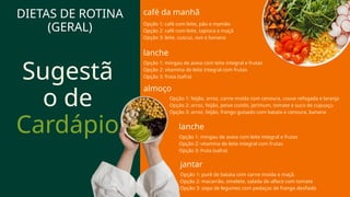 Sugestã
o de
Cardápio lanche
Opção 1: mingau de aveia com leite integral e frutas
Opção 2: vitamina de leite integral com frutas
Opção 3: fruta (safra)
almoço
café da manhã
Opção 1: café com leite, pão e mamão
Opção 2: café com leite, tapioca e maçã
Opção 3: leite, cuscuz, ovo e banana
lanche
Opção 1: mingau de aveia com leite integral e frutas
Opção 2: vitamina de leite integral com frutas
Opção 3: fruta (safra)
Opção 1: feijão, arroz, carne moída com cenoura, couve refogada e laranja
Opção 2: arroz, feijão, peixe cozido, jerimum, tomate e suco de cupuaçu
Opção 3: arroz, feijão, frango guisado com batata e cenoura, banana
jantar
Opção 1: purê de batata com carne moída e maçã.
Opção 2: macarrão, omelete, salada de alface com tomate
Opção 3: sopa de legumes com pedaços de frango desfiado
DIETAS DE ROTINA
(GERAL)
 
