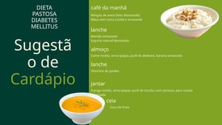 Sugestã
o de
Cardápio
lanche
Vitamina de goiaba
DIETA
PASTOSA
DIABETES
MELLITUS
almoço
café da manhã
Mingau de aveia (leite desnatado)
Maça sem casca cozida e amassada
lanche
Mamão amassado
Iogurte natural desnatado
Carne moída, arroz (papa), purê de abóbora, banana amassada
jantar
Frango moído, arroz (papa), purê de chuchu com cenoura, pera cozida
amassada
ceia
Suco de fruta
 