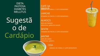 Sugestã
o de
Cardápio
lanche
VITAMINA DE FRUTA C/ LEITE DESNATADO
DIETA
PASTOSA
DIABETES
MELLITUS
ALMOÇO
CAFÉ DA
MANHÃ
MINGAU DE CEREAL C/ LEITE DESNATADO
LANCHE
VITAMINA DE FRUTA C/ LEITE DESNATADO
SOPA DE FRANGO
sobremesa: geleia de mocotó
JANTAR
SOPA DE CARNE
sobremesa: gelatina
CEIA
MINGAU DE CEREAL C/ LEITE DESNATADO
 