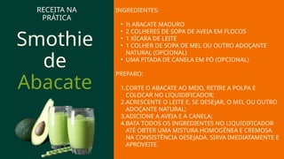 Smothie
de
Abacate
RECEITA NA
PRÁTICA
INGREDIENTES:
• ½ ABACATE MADURO
• 2 COLHERES DE SOPA DE AVEIA EM FLOCOS
• 1 XÍCARA DE LEITE
• 1 COLHER DE SOPA DE MEL OU OUTRO ADOÇANTE
NATURAL (OPCIONAL)
• UMA PITADA DE CANELA EM PÓ (OPCIONAL)
PREPARO:
1.CORTE O ABACATE AO MEIO, RETIRE A POLPA E
COLOCAR NO LIQUIDIFICADOR;
2.ACRESCENTE O LEITE E, SE DESEJAR, O MEL OU OUTRO
ADOÇANTE NATURAL;
3.ADICIONE A AVEIA E A CANELA;
4.BATA TODOS OS INGREDIENTES NO LIQUIDIFICADOR
ATÉ OBTER UMA MISTURA HOMOGÊNEA E CREMOSA
NA CONSISTÊNCIA DESEJADA. SIRVA IMEDIATAMENTE E
APROVEITE.
 