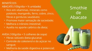 BENEFÍCIOS
ABACATE (100g/dia = ½ unidade)
• Rico em vitaminas, minerais como
potássio, manganês, ferro, cobre, zinco,
fibras e gorduras saudáveis;
• Promove maior sensação de saciedade;
• Melhora o trânsito intestinal;
• Auxilia no aporte calórico da dieta;
AVEIA (100g/dia = 5 colheres de sopa)
• Fibras solúveis (beta-glucana)
• Controle do colesterol e do açúcar no
sangue;
• Melhoria da saúde digestiva e potencial;
Smothie
de
Abacate
 