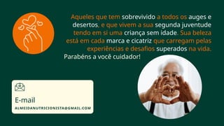 Aqueles que tem sobrevivido a todos os auges e
desertos, e que vivem a sua segunda juventude
tendo em si uma criança sem idade. Sua beleza
está em cada marca e cicatriz que carregam pelas
experiências e desafios superados na vida.
Parabéns a você cuidador!
ALMEIDANUTRICIONISTA@GMAIL.COM
E-mail
 