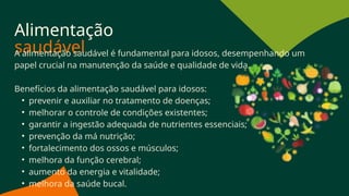 Alimentação
saudável
A alimentação saudável é fundamental para idosos, desempenhando um
papel crucial na manutenção da saúde e qualidade de vida.
Benefícios da alimentação saudável para idosos:
• prevenir e auxiliar no tratamento de doenças;
• melhorar o controle de condições existentes;
• garantir a ingestão adequada de nutrientes essenciais;
• prevenção da má nutrição;
• fortalecimento dos ossos e músculos;
• melhora da função cerebral;
• aumento da energia e vitalidade;
• melhora da saúde bucal.
 