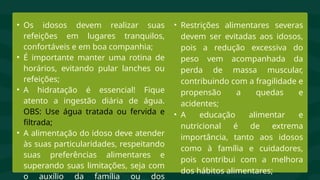• Os idosos devem realizar suas
refeições em lugares tranquilos,
confortáveis e em boa companhia;
• É importante manter uma rotina de
horários, evitando pular lanches ou
refeições;
• A hidratação é essencial! Fique
atento a ingestão diária de água.
OBS: Use água tratada ou fervida e
filtrada;
• A alimentação do idoso deve atender
às suas particularidades, respeitando
suas preferências alimentares e
superando suas limitações, seja com
o auxílio da família ou dos
• Restrições alimentares severas
devem ser evitadas aos idosos,
pois a redução excessiva do
peso vem acompanhada da
perda de massa muscular,
contribuindo com a fragilidade e
propensão a quedas e
acidentes;
• A educação alimentar e
nutricional é de extrema
importância, tanto aos idosos
como à família e cuidadores,
pois contribui com a melhora
dos hábitos alimentares;
 