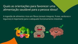 Quais as orientações para favorecer uma
alimentação saudável para a pessoa idosa?
A ingestão de alimentos ricos em fibras (cereais integrais, frutas, verduras e
legumes) é importante para o adequado funcionamento intestinal.
 
