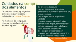 Cuidados na compra
dos alimentos
Os cuidados com a aquisição dos
alimentos iniciam-se com a
elaboração da Lista de Compras.
No momento da compra, ao
observar os produtos, deve-se
escolher aqueles:
• De procedência segura;
• Que apresentem características
próprias nos aspectos de aparência, cor,
cheiro e textura;
• Que estejam dentro do prazo de
validade;
• Com embalagens não danificadas;
• Sem sinais de degelo, como cristais de
gelo ou água dentro da embalagem
(para produtos congelados);
• Que estejam armazenados em
temperaturas adequadas: entre 0°C e
5°C para alimentos refrigerados e
inferior a -18°C para os congelados.
 