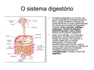 O sistema digestório O sistema digestório é um tubo oco que se estende da cavidade bucal ao ânus, sendo também chamado de canal alimentar ou trato gastrintestinal. As estruturas do sistema digestório incluem:  boca, faringe, esôfago, estômago, intestino delgado, intestino grosso, reto e ânus . Estrutura do sistema digestório  Após uma refeição, os nutrientes presentes nos alimentos devem chegar às células. No entanto, a maioria deles não as atinge diretamente. Precisam ser transformadas para então, nutrir o nosso corpo. Isto porque as células só conseguem absorver nutrientes simples e esse processo de  “simplificação”  recebe o nome de  digestão . 