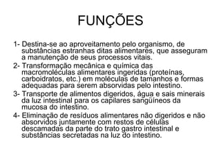 FUNÇÕES 1- Destina-se ao aproveitamento pelo organismo, de substâncias estranhas ditas alimentares, que asseguram a manutenção de seus processos vitais. 2- Transformação mecânica e química das macromoléculas alimentares ingeridas (proteínas, carboidratos, etc.) em moléculas de tamanhos e formas adequadas para serem absorvidas pelo intestino. 3- Transporte de alimentos digeridos, água e sais minerais da luz intestinal para os capilares sangüíneos da mucosa do intestino. 4- Eliminação de resíduos alimentares não digeridos e não absorvidos juntamente com restos de células descamadas da parte do trato gastro intestinal e substâncias secretadas na luz do intestino. 