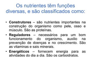 Os nutrientes têm funções diversas, e são classificados como:  Construtores  – são nutrientes importantes na construção do organismo como pele, osso e músculo. São as proteínas. Reguladores  – necessários para um bom funcionamento do organismo, auxilio na prevenção de doenças e no crescimento. São as vitaminas e sais minerais. Energéticos  – fornecem energia para as atividades do dia a dia. São os carboidratos. 