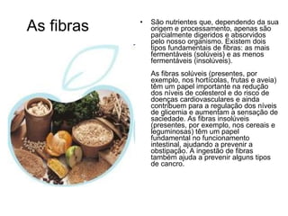 As fibras São nutrientes que, dependendo da sua origem e processamento, apenas são parcialmente digeridos e absorvidos pelo nosso organismo. Existem dois tipos fundamentais de fibras: as mais fermentáveis (solúveis) e as menos fermentáveis (insolúveis). As fibras solúveis (presentes, por exemplo, nos hortícolas, frutas e aveia) têm um papel importante na redução dos níveis de colesterol e do risco de doenças cardiovasculares e ainda contribuem para a regulação dos níveis de glicemia e aumentam a sensação de saciedade. As fibras insolúveis (presentes, por exemplo, nos cereais e leguminosas) têm um papel fundamental no funcionamento intestinal, ajudando a prevenir a obstipação. A ingestão de fibras também ajuda a prevenir alguns tipos de cancro. 