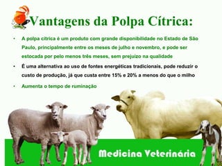Vantagens da Polpa Cítrica:
•   A polpa cítrica é um produto com grande disponibilidade no Estado de São
    Paulo, principalmente entre os meses de julho e novembro, e pode ser
    estocada por pelo menos três meses, sem prejuízo na qualidade

•   É uma alternativa ao uso de fontes energéticas tradicionais, pode reduzir o
    custo de produção, já que custa entre 15% e 20% a menos do que o milho

•   Aumenta o tempo de ruminação
 