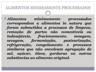 ALIMENTOS MINIMAMENTE PROCESSADOS
Alimentos minimamente processados
correspondem a alimentos in natura que
foram submetidos a processos de limpeza,
remoção de partes não comestíveis ou
indesejáveis, fracionamento, moagem,
secagem, fermentação, pasteurização,
refrigeração, congelamento e processos
similares que não envolvam agregação de
sal, açúcar, óleos, gorduras ou outras
substâncias ao alimento original.
 