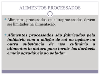 ALIMENTOS PROCESSADOS
Alimentos processados ou ultraprocessados devem
ser limitados na alimentação.
Alimentos processados são fabricados pela
indústria com a adição de sal ou açúcar ou
outra substância de uso culinário a
alimentos in natura para torná- los duráveis
e mais agradáveis ao paladar.
 