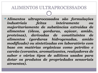 ALIMENTOS ULTRAPROCESSADOS
Alimentos ultraprocessados são formulações
industriais feitas inteiramente ou
majoritariamente de substâncias extraídas de
alimentos (óleos, gorduras, açúcar, amido,
proteínas), derivadas de constituintes de
alimentos (gorduras hidrogenadas, amido
modificado) ou sintetizadas em laboratório com
base em matérias orgânicas como petróleo e
carvão (corantes, aromatizantes, realçadores de
sabor e vários tipos de aditivos usados para
dotar os produtos de propriedades sensoriais
atraentes).
 
