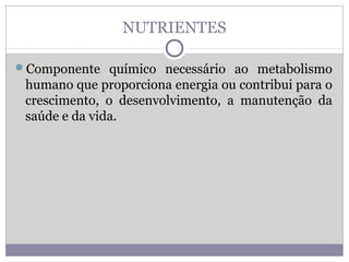 NUTRIENTES
Componente químico necessário ao metabolismo
humano que proporciona energia ou contribui para o
crescimento, o desenvolvimento, a manutenção da
saúde e da vida.
 