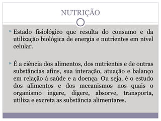NUTRIÇÃO
 Estado fisiológico que resulta do consumo e da
utilização biológica de energia e nutrientes em nível
celular.
 É a ciência dos alimentos, dos nutrientes e de outras
substâncias afins, sua interação, atuação e balanço
em relação à saúde e a doença. Ou seja, é o estudo
dos alimentos e dos mecanismos nos quais o
organismo ingere, digere, absorve, transporta,
utiliza e excreta as substância alimentares.
 