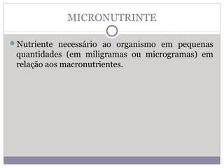 MICRONUTRINTE
Nutriente necessário ao organismo em pequenas
quantidades (em miligramas ou microgramas) em
relação aos macronutrientes.
 