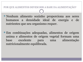 POR QUE ALIMENTOS DEVEM SER A BASE DA ALIMENTAÇÃO?
Nenhum alimento sozinho proporciona aos seres
humanos a densidade ideal de energia e de
nutrientes que seu organismo requer.
Em combinações adequadas, alimentos de origem
anima e alimentos de origem vegetal formam uma
base excelente para uma alimentação
nutricionalmente equilibrada.
 