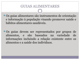 GUIAS ALIMENTARES
Os guias alimentares são instrumentos de orientação
e informação à população visando promover saúde e
hábitos alimentares saudáveis.
Os guias devem ser representados por grupos de
alimentos, e são baseados na variedade de
informações incluindo a relação existente entre os
alimentos e a saúde dos indivíduos.
 