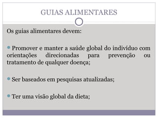 GUIAS ALIMENTARES
Os guias alimentares devem:
Promover e manter a saúde global do indivíduo com
orientações direcionadas para prevenção ou
tratamento de qualquer doença;
Ser baseados em pesquisas atualizadas;
Ter uma visão global da dieta;
 