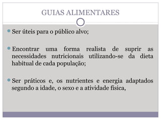GUIAS ALIMENTARES
Ser úteis para o público alvo;
Encontrar uma forma realista de suprir as
necessidades nutricionais utilizando-se da dieta
habitual de cada população;
Ser práticos e, os nutrientes e energia adaptados
segundo a idade, o sexo e a atividade física,
 