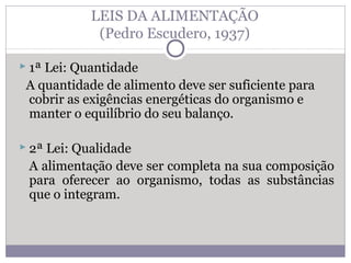 LEIS DA ALIMENTAÇÃO
(Pedro Escudero, 1937)
 1ª Lei: Quantidade
A quantidade de alimento deve ser suficiente para
cobrir as exigências energéticas do organismo e
manter o equilíbrio do seu balanço.
 2ª Lei: Qualidade
A alimentação deve ser completa na sua composição
para oferecer ao organismo, todas as substâncias
que o integram.
 