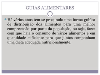 GUIAS ALIMENTARES
Há vários anos tem se procurado uma forma gráfica
de distribuição dos alimentos para uma melhor
compreensão por parte da população, ou seja, fazer
com que haja o consumo de vários alimentos e em
quantidade suficiente para que juntos componham
uma dieta adequada nutricionalmente.
 
