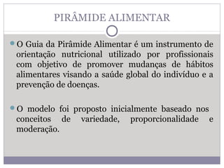 PIRÂMIDE ALIMENTAR
O Guia da Pirâmide Alimentar é um instrumento de
orientação nutricional utilizado por profissionais
com objetivo de promover mudanças de hábitos
alimentares visando a saúde global do indivíduo e a
prevenção de doenças.
O modelo foi proposto inicialmente baseado nos
conceitos de variedade, proporcionalidade e
moderação.
 