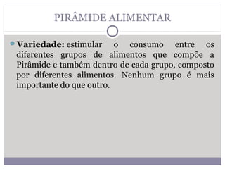 PIRÂMIDE ALIMENTAR
Variedade: estimular o consumo entre os
diferentes grupos de alimentos que compõe a
Pirâmide e também dentro de cada grupo, composto
por diferentes alimentos. Nenhum grupo é mais
importante do que outro.
 
