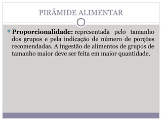 PIRÂMIDE ALIMENTAR
Proporcionalidade: representada pelo tamanho
dos grupos e pela indicação de número de porções
recomendadas. A ingestão de alimentos de grupos de
tamanho maior deve ser feita em maior quantidade.
 