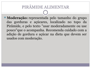 PIRÂMIDE ALIMENTAR
Moderação: representada pelo tamanho do grupo
das gorduras e açúcares, localizado no topo da
Pirâmide, e pelo texto "usar moderadamente ou use
pouco"que o acompanha. Recomenda cuidado com a
adição de gordura e açúcar na dieta que devem ser
usados com moderação.
 